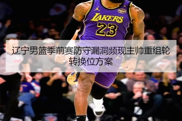 辽宁男篮季前赛防守漏洞频现主帅重组轮转换位方案